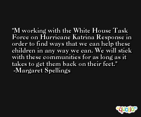 M working with the White House Task Force on Hurricane Katrina Response in order to find ways that we can help these children in any way we can. We will stick with these communities for as long as it takes to get them back on their feet. -Margaret Spellings