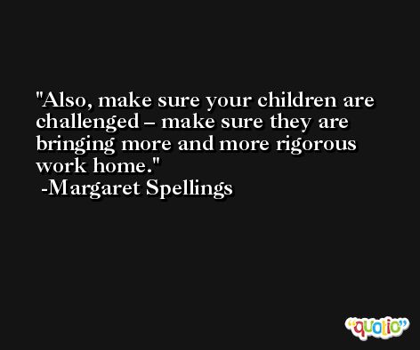 Also, make sure your children are challenged – make sure they are bringing more and more rigorous work home. -Margaret Spellings