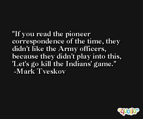 If you read the pioneer correspondence of the time, they didn't like the Army officers, because they didn't play into this, 'Let's go kill the Indians' game. -Mark Tveskov