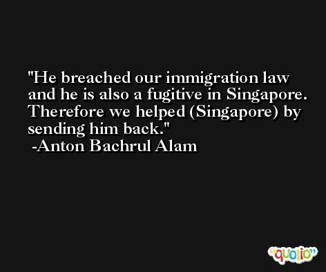 He breached our immigration law and he is also a fugitive in Singapore. Therefore we helped (Singapore) by sending him back. -Anton Bachrul Alam