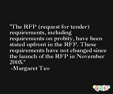 The RFP (request for tender) requirements, including requirements on probity, have been stated upfront in the RFP. These requirements have not changed since the launch of the RFP in November 2005. -Margaret Teo