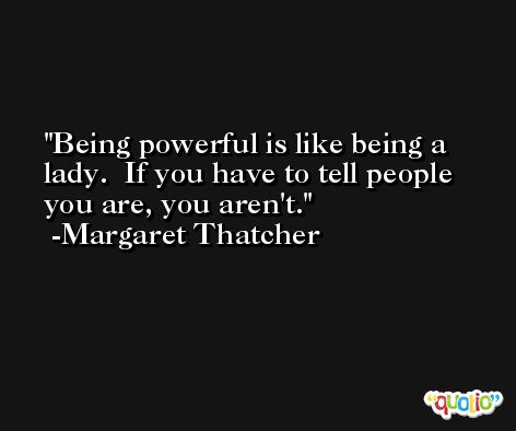 Being powerful is like being a lady.  If you have to tell people you are, you aren't. -Margaret Thatcher