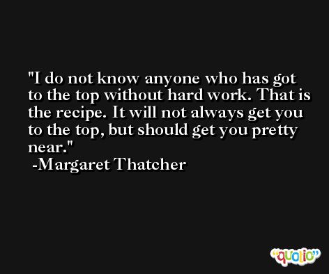 I do not know anyone who has got to the top without hard work. That is the recipe. It will not always get you to the top, but should get you pretty near. -Margaret Thatcher