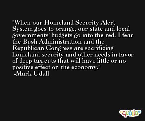 When our Homeland Security Alert System goes to orange, our state and local governments' budgets go into the red. I fear the Bush Administration and the Republican Congress are sacrificing homeland security and other needs in favor of deep tax cuts that will have little or no positive effect on the economy. -Mark Udall