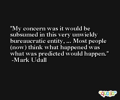 My concern was it would be subsumed in this very unwieldy bureaucratic entity, ... Most people (now) think what happened was what was predicted would happen. -Mark Udall