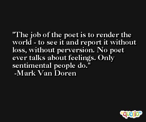 The job of the poet is to render the world - to see it and report it without loss, without perversion. No poet ever talks about feelings. Only sentimental people do. -Mark Van Doren