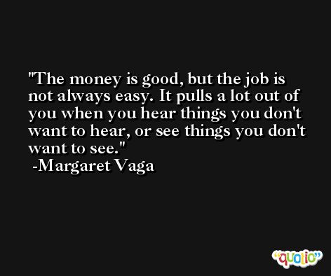 The money is good, but the job is not always easy. It pulls a lot out of you when you hear things you don't want to hear, or see things you don't want to see. -Margaret Vaga