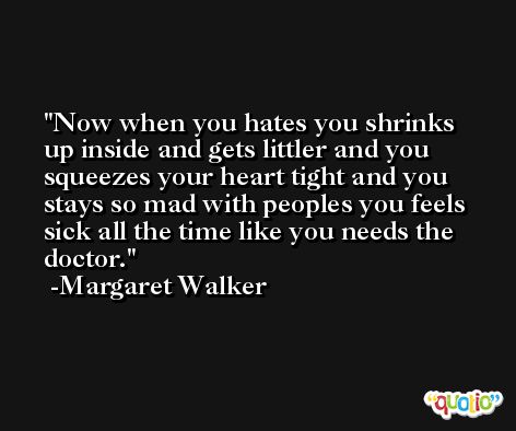 Now when you hates you shrinks up inside and gets littler and you squeezes your heart tight and you stays so mad with peoples you feels sick all the time like you needs the doctor. -Margaret Walker