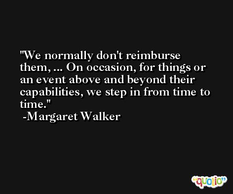We normally don't reimburse them, ... On occasion, for things or an event above and beyond their capabilities, we step in from time to time. -Margaret Walker
