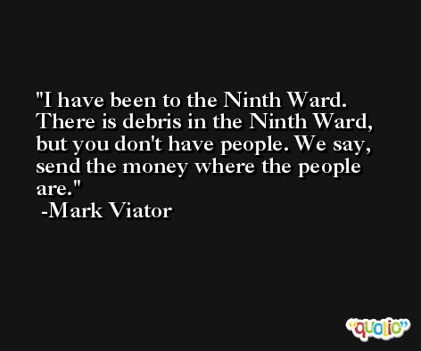 I have been to the Ninth Ward. There is debris in the Ninth Ward, but you don't have people. We say, send the money where the people are. -Mark Viator