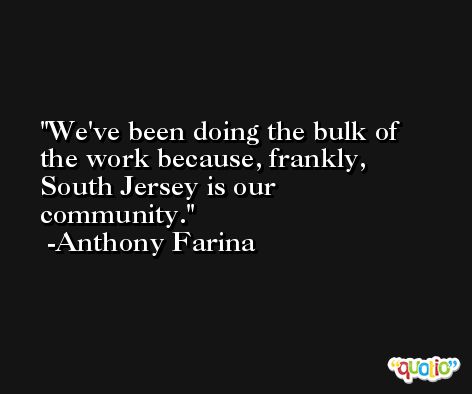 We've been doing the bulk of the work because, frankly, South Jersey is our community. -Anthony Farina