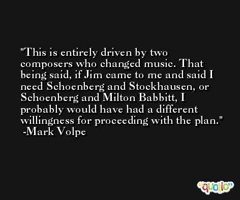 This is entirely driven by two composers who changed music. That being said, if Jim came to me and said I need Schoenberg and Stockhausen, or Schoenberg and Milton Babbitt, I probably would have had a different willingness for proceeding with the plan. -Mark Volpe