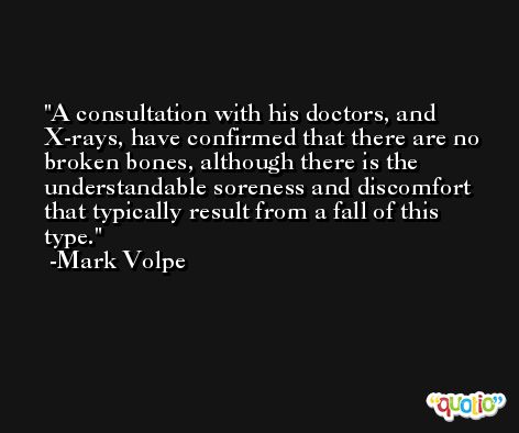 A consultation with his doctors, and X-rays, have confirmed that there are no broken bones, although there is the understandable soreness and discomfort that typically result from a fall of this type. -Mark Volpe