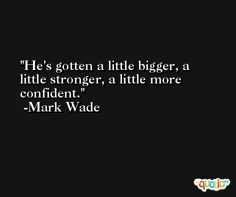 He's gotten a little bigger, a little stronger, a little more confident. -Mark Wade
