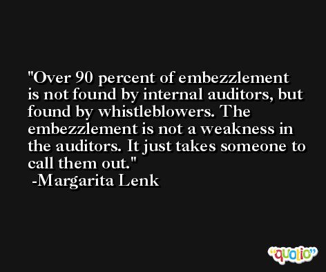 Over 90 percent of embezzlement is not found by internal auditors, but found by whistleblowers. The embezzlement is not a weakness in the auditors. It just takes someone to call them out. -Margarita Lenk