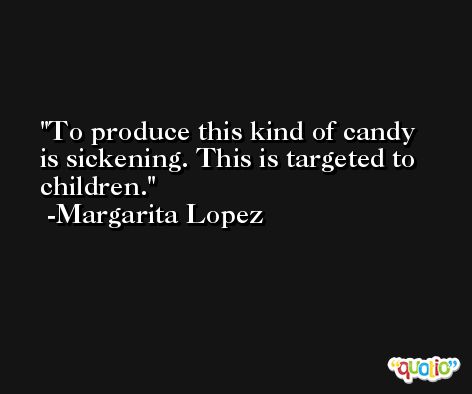 To produce this kind of candy is sickening. This is targeted to children. -Margarita Lopez