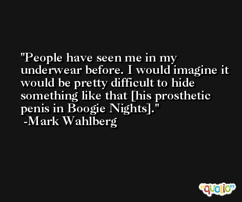 People have seen me in my underwear before. I would imagine it would be pretty difficult to hide something like that [his prosthetic penis in Boogie Nights]. -Mark Wahlberg