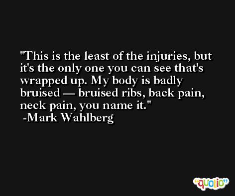 This is the least of the injuries, but it's the only one you can see that's wrapped up. My body is badly bruised — bruised ribs, back pain, neck pain, you name it. -Mark Wahlberg
