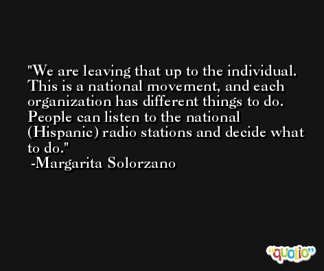 We are leaving that up to the individual. This is a national movement, and each organization has different things to do. People can listen to the national (Hispanic) radio stations and decide what to do. -Margarita Solorzano