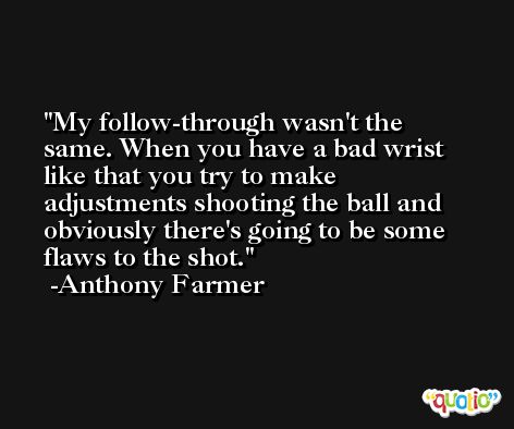 My follow-through wasn't the same. When you have a bad wrist like that you try to make adjustments shooting the ball and obviously there's going to be some flaws to the shot. -Anthony Farmer