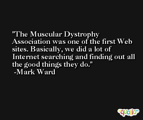 The Muscular Dystrophy Association was one of the first Web sites. Basically, we did a lot of Internet searching and finding out all the good things they do. -Mark Ward