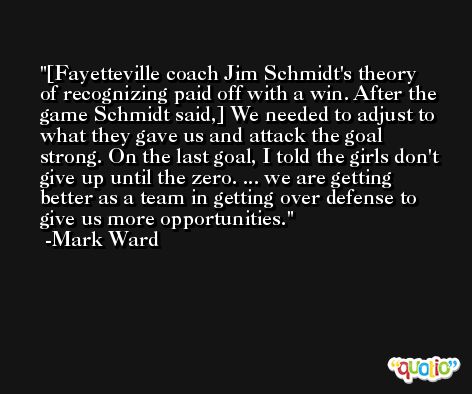 [Fayetteville coach Jim Schmidt's theory of recognizing paid off with a win. After the game Schmidt said,] We needed to adjust to what they gave us and attack the goal strong. On the last goal, I told the girls don't give up until the zero. ... we are getting better as a team in getting over defense to give us more opportunities. -Mark Ward