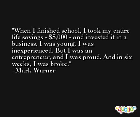 When I finished school, I took my entire life savings - $5,000 - and invested it in a business. I was young. I was inexperienced. But I was an entrepreneur, and I was proud. And in six weeks, I was broke. -Mark Warner