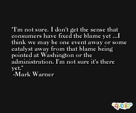 I'm not sure. I don't get the sense that consumers have fixed the blame yet ...I think we may be one event away or some catalyst away from that blame being pointed at Washington or the administration. I'm not sure it's there yet. -Mark Warner
