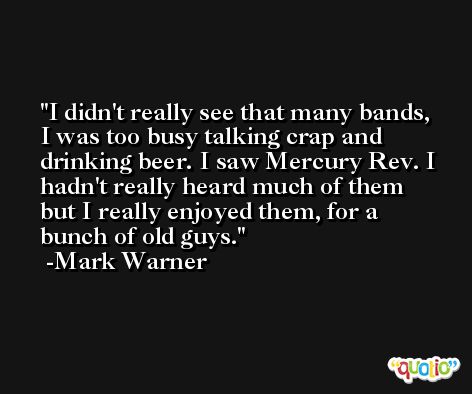 I didn't really see that many bands, I was too busy talking crap and drinking beer. I saw Mercury Rev. I hadn't really heard much of them but I really enjoyed them, for a bunch of old guys. -Mark Warner