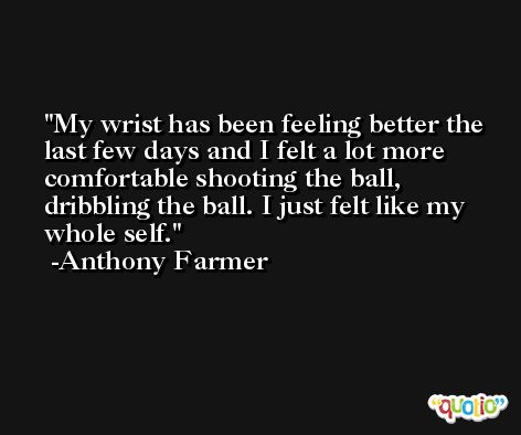 My wrist has been feeling better the last few days and I felt a lot more comfortable shooting the ball, dribbling the ball. I just felt like my whole self. -Anthony Farmer