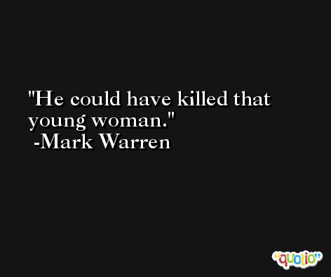 He could have killed that young woman. -Mark Warren