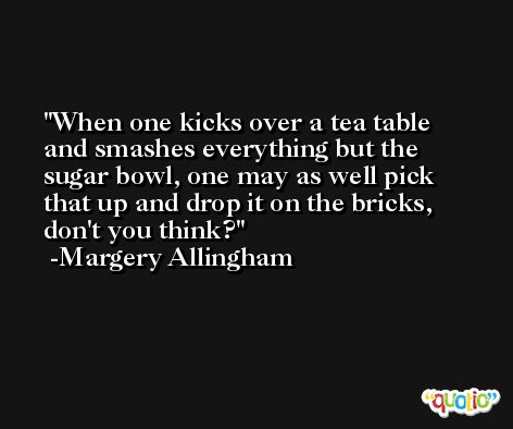 When one kicks over a tea table and smashes everything but the sugar bowl, one may as well pick that up and drop it on the bricks, don't you think? -Margery Allingham