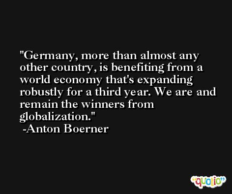 Germany, more than almost any other country, is benefiting from a world economy that's expanding robustly for a third year. We are and remain the winners from globalization. -Anton Boerner