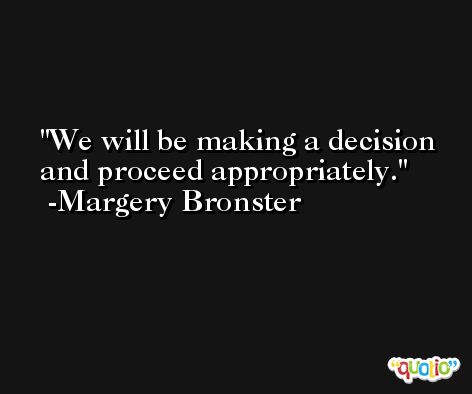 We will be making a decision and proceed appropriately. -Margery Bronster
