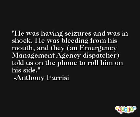 He was having seizures and was in shock. He was bleeding from his mouth, and they (an Emergency Management Agency dispatcher) told us on the phone to roll him on his side. -Anthony Farrisi