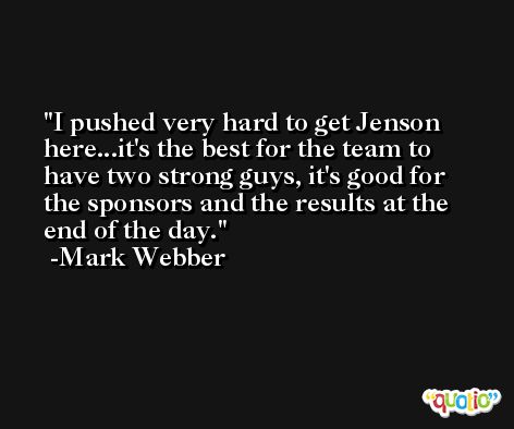 I pushed very hard to get Jenson here...it's the best for the team to have two strong guys, it's good for the sponsors and the results at the end of the day. -Mark Webber