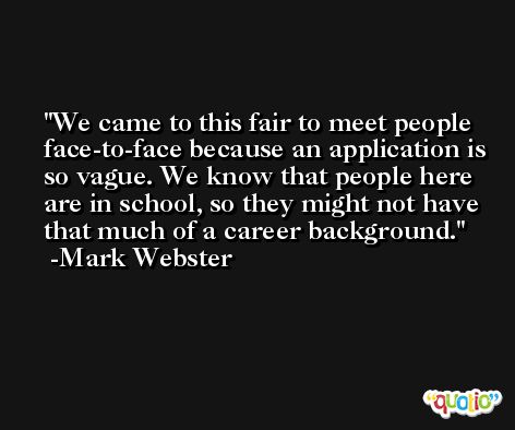 We came to this fair to meet people face-to-face because an application is so vague. We know that people here are in school, so they might not have that much of a career background. -Mark Webster