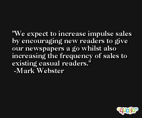 We expect to increase impulse sales by encouraging new readers to give our newspapers a go whilst also increasing the frequency of sales to existing casual readers. -Mark Webster