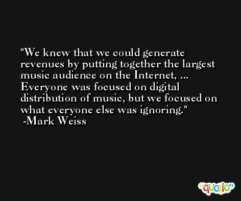 We knew that we could generate revenues by putting together the largest music audience on the Internet, ... Everyone was focused on digital distribution of music, but we focused on what everyone else was ignoring. -Mark Weiss