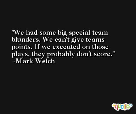 We had some big special team blunders. We can't give teams points. If we executed on those plays, they probably don't score. -Mark Welch
