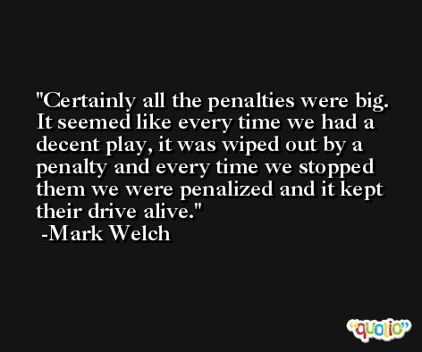 Certainly all the penalties were big. It seemed like every time we had a decent play, it was wiped out by a penalty and every time we stopped them we were penalized and it kept their drive alive. -Mark Welch