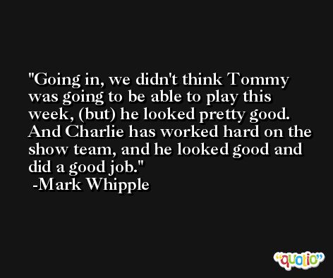 Going in, we didn't think Tommy was going to be able to play this week, (but) he looked pretty good. And Charlie has worked hard on the show team, and he looked good and did a good job. -Mark Whipple