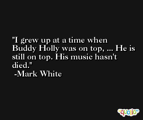 I grew up at a time when Buddy Holly was on top, ... He is still on top. His music hasn't died. -Mark White
