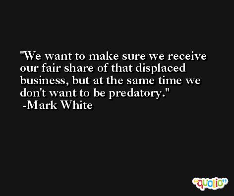 We want to make sure we receive our fair share of that displaced business, but at the same time we don't want to be predatory. -Mark White