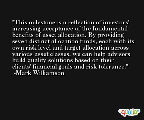 This milestone is a reflection of investors' increasing acceptance of the fundamental benefits of asset allocation. By providing seven distinct allocation funds, each with its own risk level and target allocation across various asset classes, we can help advisors build quality solutions based on their clients' financial goals and risk tolerance. -Mark Williamson