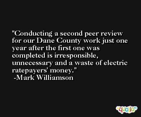 Conducting a second peer review for our Dane County work just one year after the first one was completed is irresponsible, unnecessary and a waste of electric ratepayers' money. -Mark Williamson