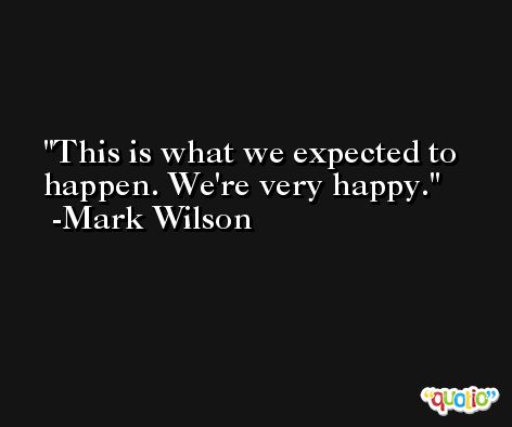 This is what we expected to happen. We're very happy. -Mark Wilson