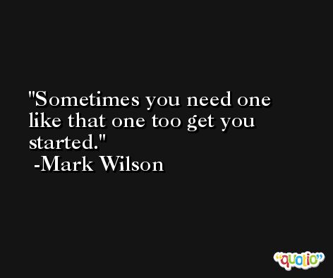 Sometimes you need one like that one too get you started. -Mark Wilson