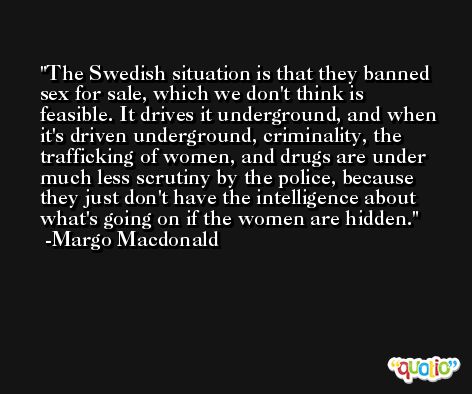 The Swedish situation is that they banned sex for sale, which we don't think is feasible. It drives it underground, and when it's driven underground, criminality, the trafficking of women, and drugs are under much less scrutiny by the police, because they just don't have the intelligence about what's going on if the women are hidden. -Margo Macdonald