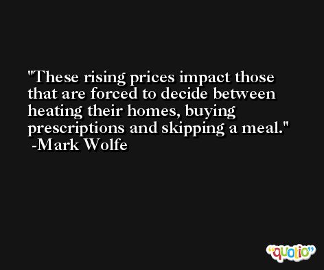These rising prices impact those that are forced to decide between heating their homes, buying prescriptions and skipping a meal. -Mark Wolfe